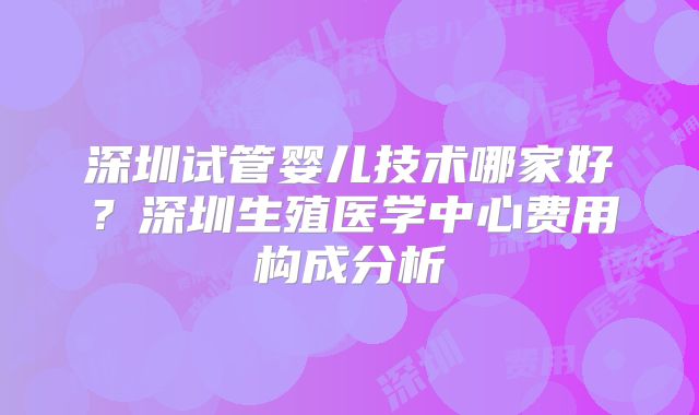 深圳试管婴儿技术哪家好？深圳生殖医学中心费用构成分析
