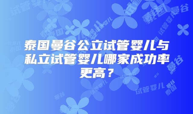 泰国曼谷公立试管婴儿与私立试管婴儿哪家成功率更高?