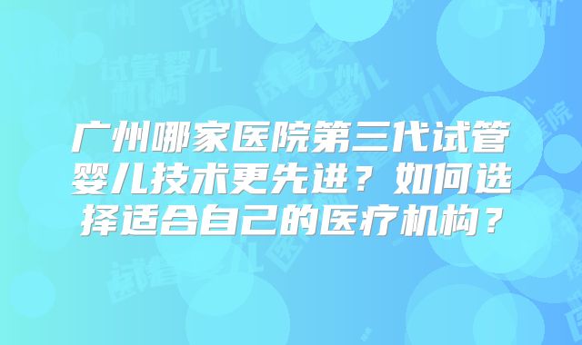 广州哪家医院第三代试管婴儿技术更先进?如何选择适合自己的医疗机构?