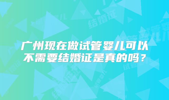 广州现在做试管婴儿可以不需要结婚证是真的吗?