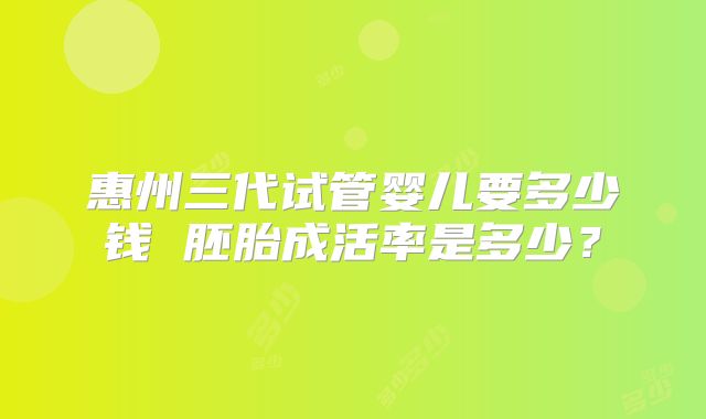 惠州三代试管婴儿要多少钱 胚胎成活率是多少?