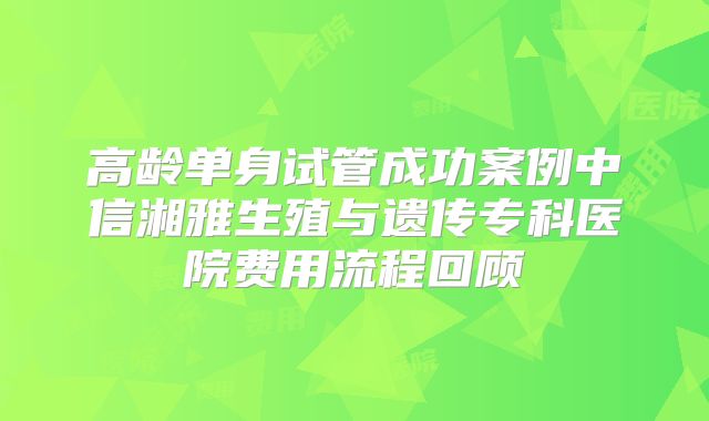 高龄单身试管成功案例中信湘雅生殖与遗传专科医院费用流程回顾