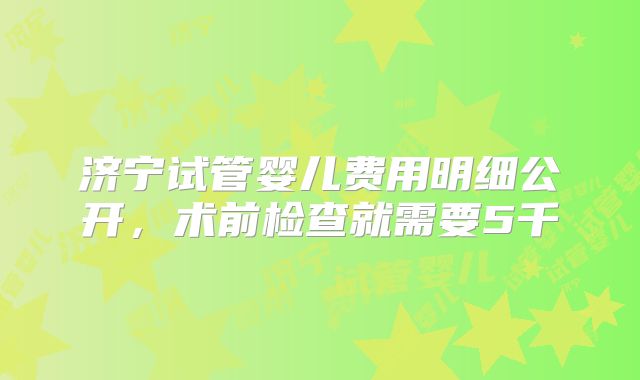 济宁试管婴儿费用明细公开，术前检查就需要5千