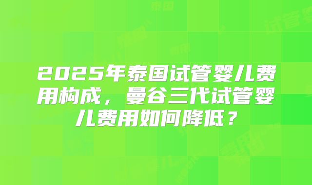 2025年泰国试管婴儿费用构成,曼谷三代试管婴儿费用如何降低?