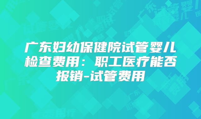 广东妇幼保健院试管婴儿检查费用：职工医疗能否报销-试管费用