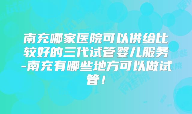 南充哪家医院可以供给比较好的三代试管婴儿服务-南充有哪些地方可以做试管！