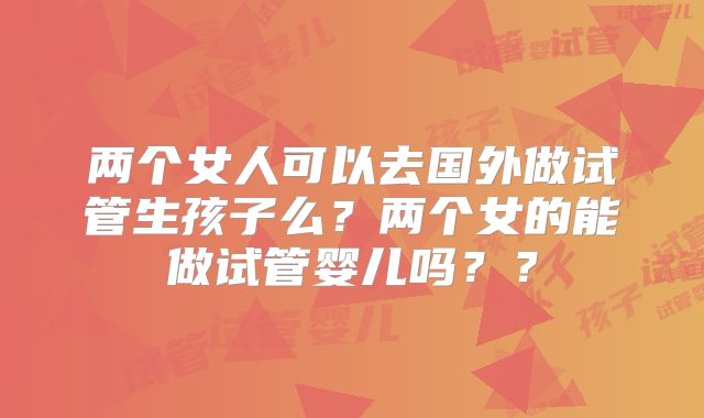 两个女人可以去国外做试管生孩子么?两个女的能做试管婴儿吗??