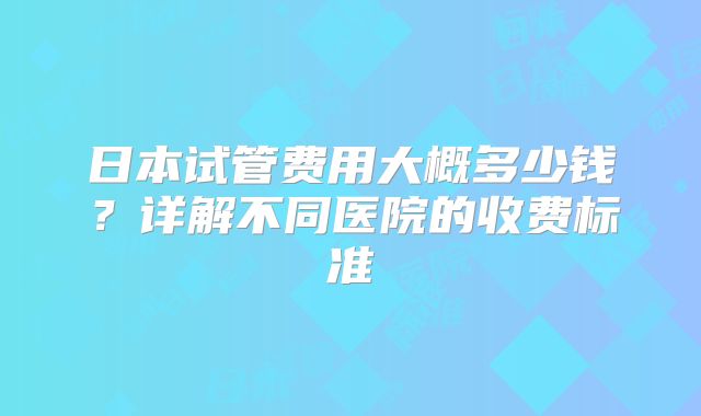 日本试管费用大概多少钱?详解不同医院的收费标准