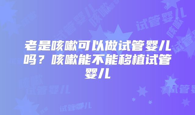 老是咳嗽可以做试管婴儿吗?咳嗽能不能移植试管婴儿
