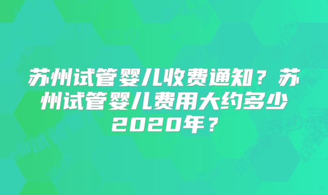 苏州试管婴儿收费通知?苏州试管婴儿费用大约多少2020年?