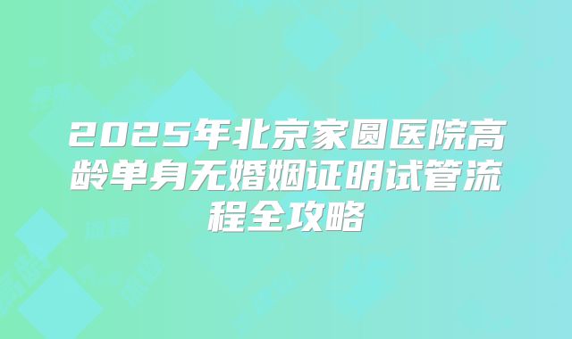 2025年北京家圆医院高龄单身无婚姻证明试管流程全攻略