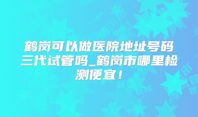 鹤岗可以做医院地址号码三代试管吗_鹤岗市哪里检测便宜！