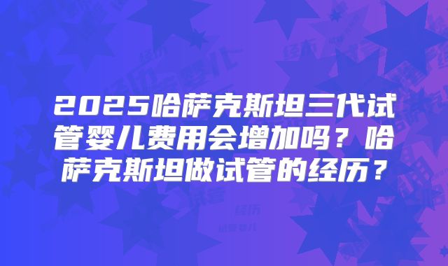 2025哈萨克斯坦三代试管婴儿费用会增加吗?哈萨克斯坦做试管的经历?