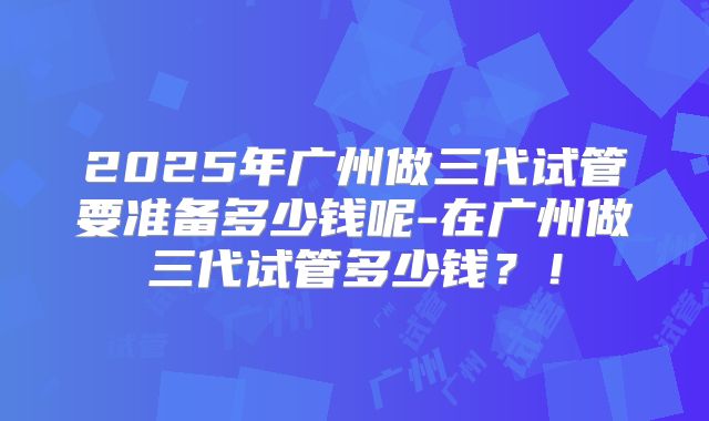 2025年广州做三代试管要准备多少钱呢-在广州做三代试管多少钱？！