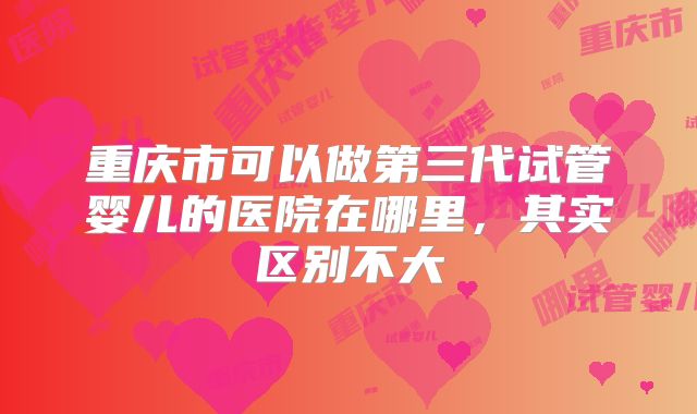 重庆市可以做第三代试管婴儿的医院在哪里,其实区别不大
