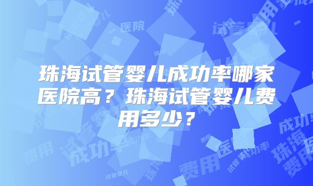 珠海试管婴儿成功率哪家医院高?珠海试管婴儿费用多少?