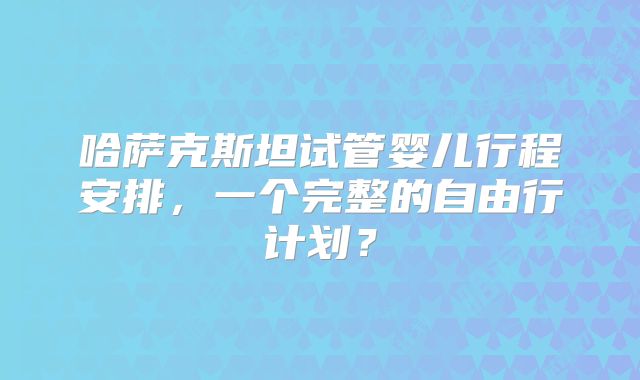 哈萨克斯坦试管婴儿行程安排，一个完整的自由行计划？
