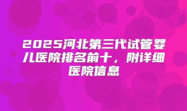 2025河北第三代试管婴儿医院排名前十,附详细医院信息