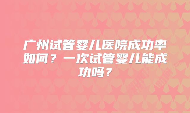 广州试管婴儿医院成功率如何?一次试管婴儿能成功吗?
