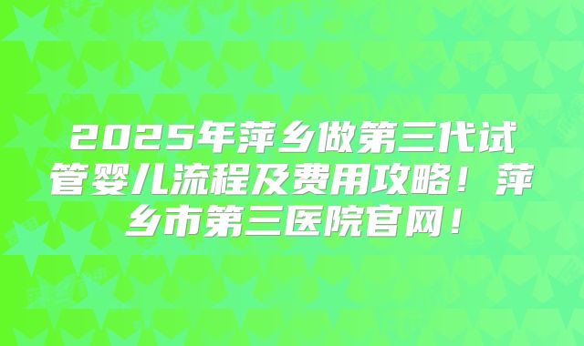 2025年萍乡做第三代试管婴儿流程及费用攻略！萍乡市第三医院官网！