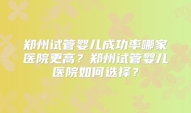 郑州试管婴儿成功率哪家医院更高?郑州试管婴儿医院如何选择?