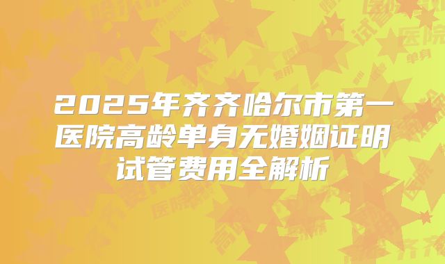 2025年齐齐哈尔市第一医院高龄单身无婚姻证明试管费用全解析