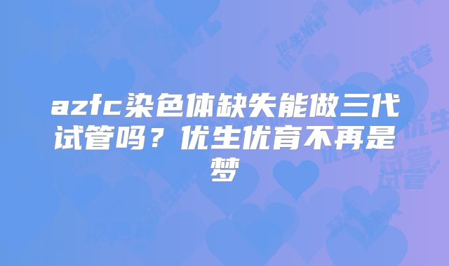 azfc染色体缺失能做三代试管吗?优生优育不再是梦