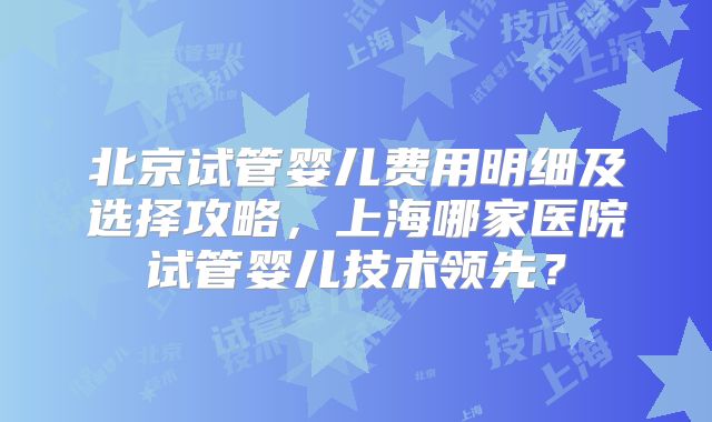 北京试管婴儿费用明细及选择攻略,上海哪家医院试管婴儿技术领先?