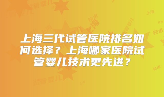 上海三代试管医院排名如何选择?上海哪家医院试管婴儿技术更先进?