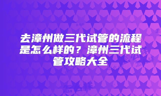 去漳州做三代试管的流程是怎么样的？漳州三代试管攻略大全