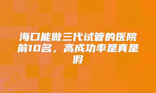 海口能做三代试管的医院前10名,高成功率是真是假