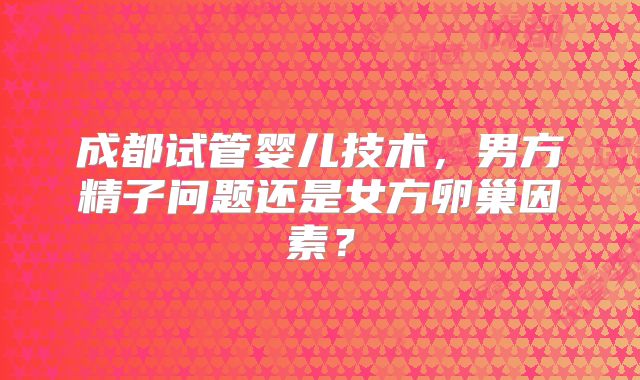 成都试管婴儿技术,男方精子问题还是女方卵巢因素?