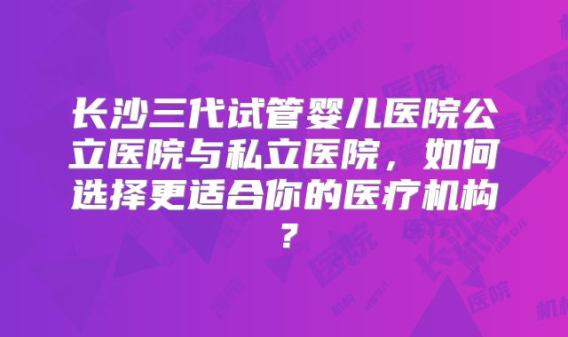 长沙三代试管婴儿医院公立医院与私立医院,如何选择更适合你的医疗机构?