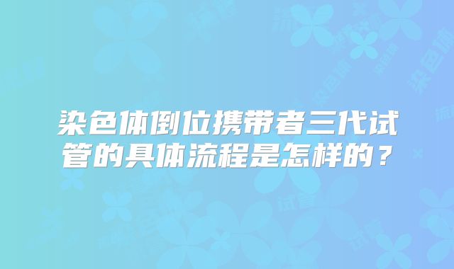 染色体倒位携带者三代试管的具体流程是怎样的?