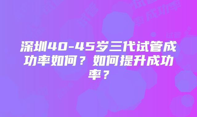 深圳40-45岁三代试管成功率如何？如何提升成功率？