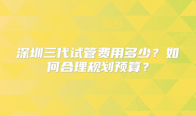 深圳三代试管费用多少？如何合理规划预算？