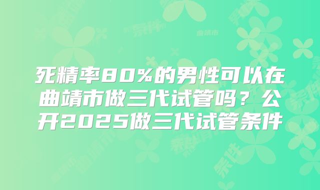 死精率80%的男性可以在曲靖市做三代试管吗?公开2025做三代试管条件