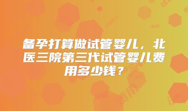 备孕打算做试管婴儿,北医三院第三代试管婴儿费用多少钱?