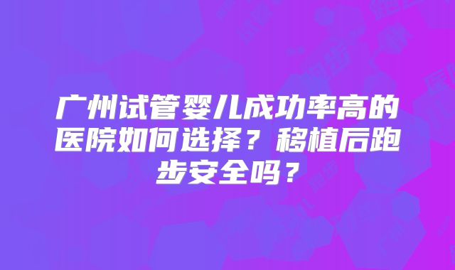 广州试管婴儿成功率高的医院如何选择？移植后跑步安全吗？