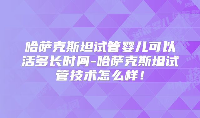 哈萨克斯坦试管婴儿可以活多长时间-哈萨克斯坦试管技术怎么样!