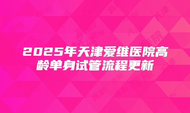 2025年天津爱维医院高龄单身试管流程更新