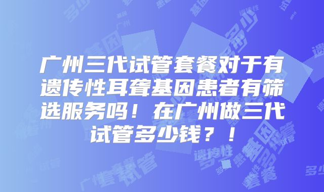 广州三代试管套餐对于有遗传性耳聋基因患者有筛选服务吗！在广州做三代试管多少钱？！