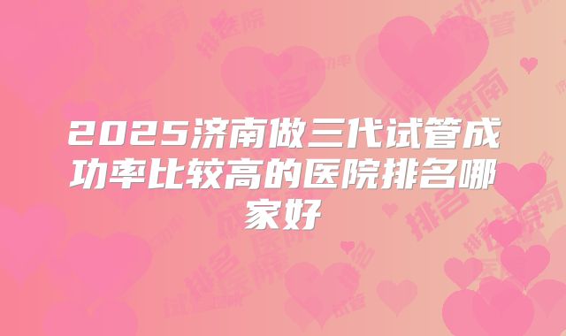 2025济南做三代试管成功率比较高的医院排名哪家好