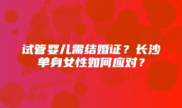 试管婴儿需结婚证？长沙单身女性如何应对？