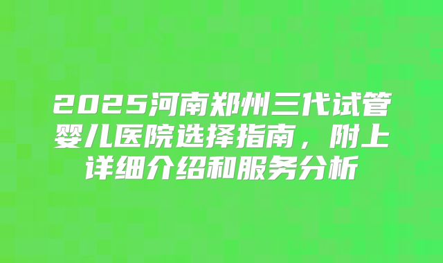 2025河南郑州三代试管婴儿医院选择指南,附上详细介绍和服务分析
