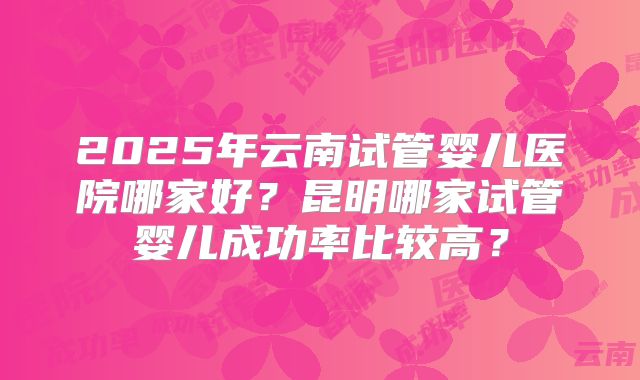 2025年云南试管婴儿医院哪家好？昆明哪家试管婴儿成功率比较高？