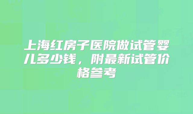 上海红房子医院做试管婴儿多少钱，附最新试管价格参考
