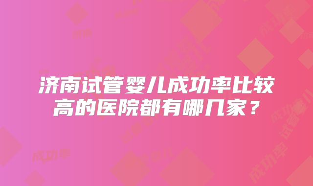 济南试管婴儿成功率比较高的医院都有哪几家?