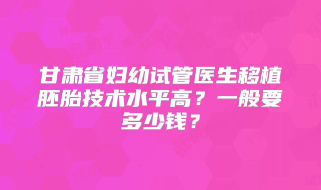 甘肃省妇幼试管医生移植胚胎技术水平高?一般要多少钱?