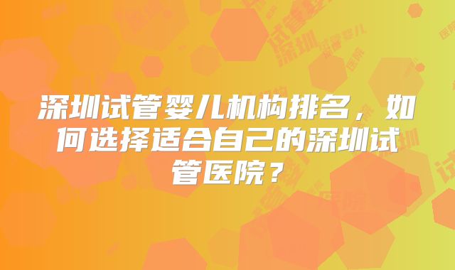 深圳试管婴儿机构排名，如何选择适合自己的深圳试管医院？
